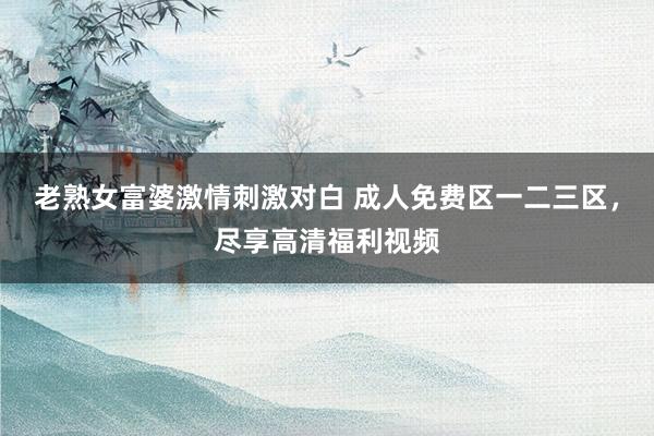 老熟女富婆激情刺激对白 成人免费区一二三区，尽享高清福利视频