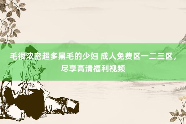 毛很浓密超多黑毛的少妇 成人免费区一二三区，尽享高清福利视频