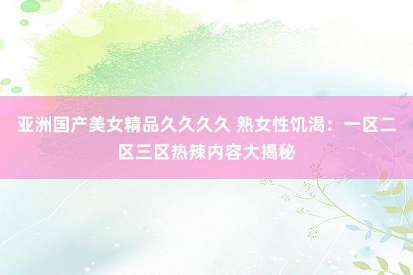 亚洲国产美女精品久久久久 熟女性饥渴：一区二区三区热辣内容大揭秘