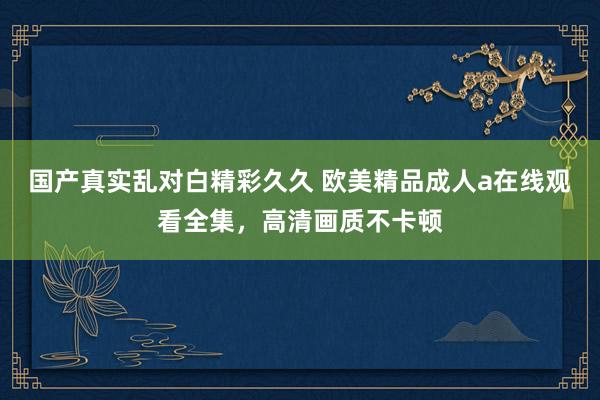 国产真实乱对白精彩久久 欧美精品成人a在线观看全集，高清画质不卡顿