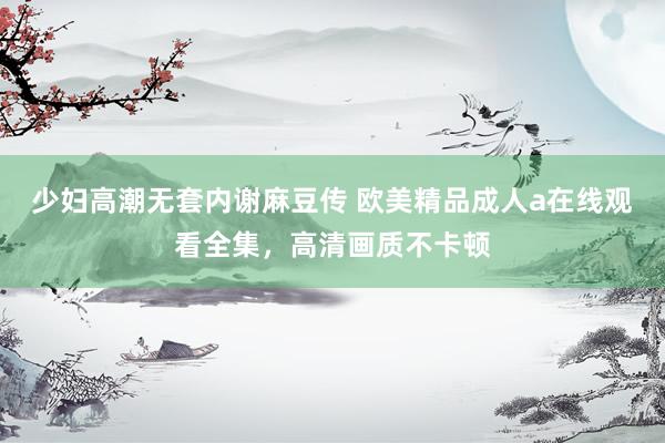 少妇高潮无套内谢麻豆传 欧美精品成人a在线观看全集，高清画质不卡顿