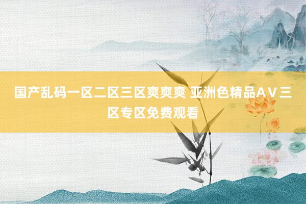 国产乱码一区二区三区爽爽爽 亚洲色精品AⅤ三区专区免费观看