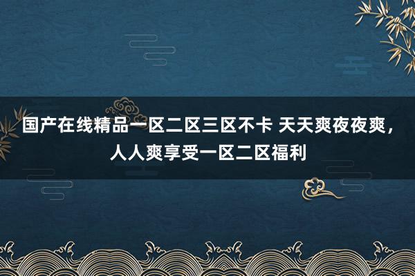 国产在线精品一区二区三区不卡 天天爽夜夜爽，人人爽享受一区二区福利
