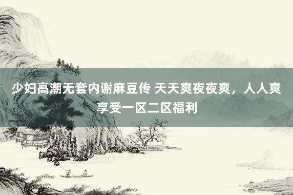 少妇高潮无套内谢麻豆传 天天爽夜夜爽，人人爽享受一区二区福利