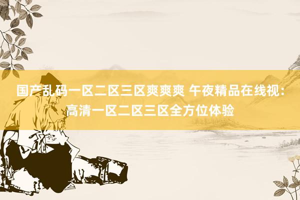 国产乱码一区二区三区爽爽爽 午夜精品在线视：高清一区二区三区全方位体验