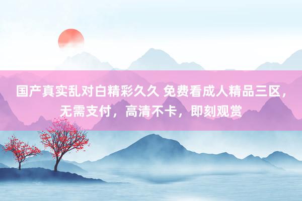 国产真实乱对白精彩久久 免费看成人精品三区，无需支付，高清不卡，即刻观赏