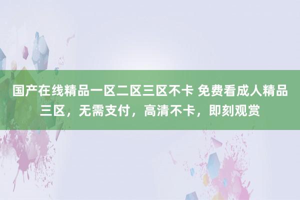 国产在线精品一区二区三区不卡 免费看成人精品三区，无需支付，高清不卡，即刻观赏