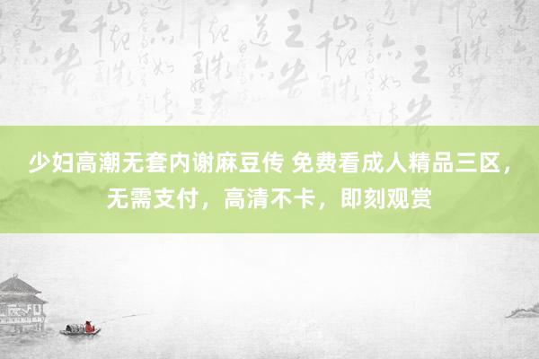 少妇高潮无套内谢麻豆传 免费看成人精品三区，无需支付，高清不卡，即刻观赏