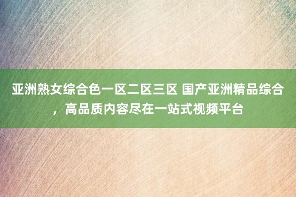 亚洲熟女综合色一区二区三区 国产亚洲精品综合，高品质内容尽在一站式视频平台
