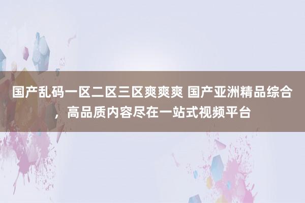 国产乱码一区二区三区爽爽爽 国产亚洲精品综合，高品质内容尽在一站式视频平台