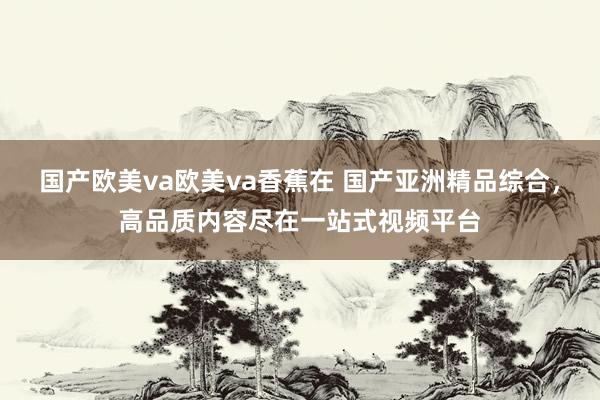 国产欧美va欧美va香蕉在 国产亚洲精品综合，高品质内容尽在一站式视频平台