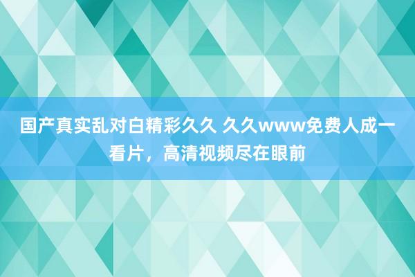 国产真实乱对白精彩久久 久久www免费人成一看片，高清视频尽在眼前