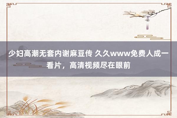 少妇高潮无套内谢麻豆传 久久www免费人成一看片，高清视频尽在眼前