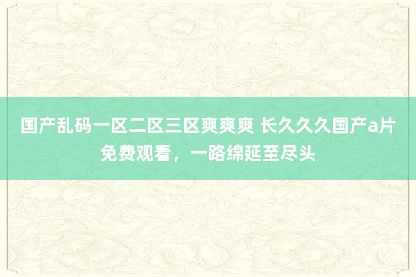 国产乱码一区二区三区爽爽爽 长久久久国产a片免费观看，一路绵延至尽头