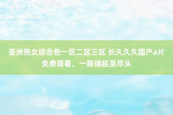 亚洲熟女综合色一区二区三区 长久久久国产a片免费观看，一路绵延至尽头