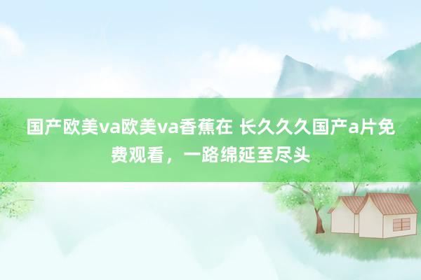 国产欧美va欧美va香蕉在 长久久久国产a片免费观看，一路绵延至尽头
