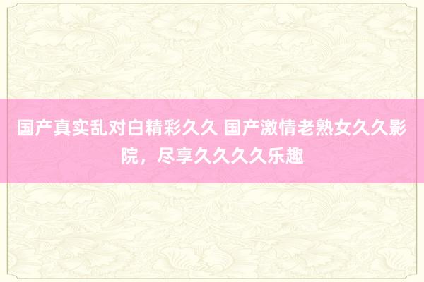 国产真实乱对白精彩久久 国产激情老熟女久久影院，尽享久久久久乐趣