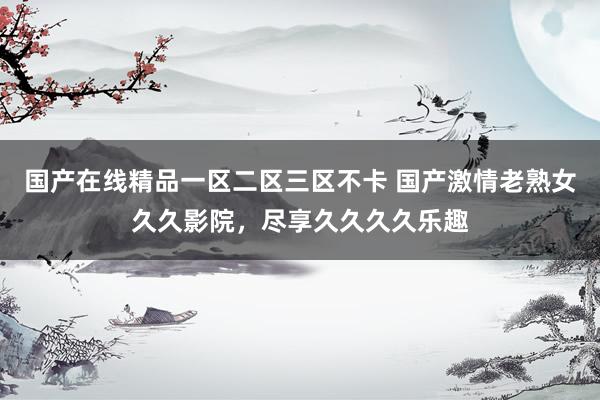 国产在线精品一区二区三区不卡 国产激情老熟女久久影院，尽享久久久久乐趣