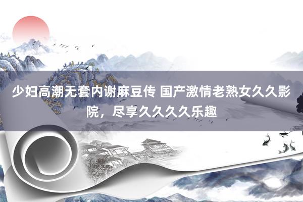 少妇高潮无套内谢麻豆传 国产激情老熟女久久影院，尽享久久久久乐趣