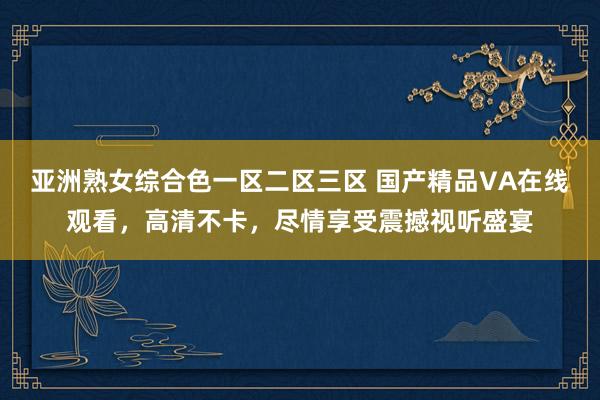 亚洲熟女综合色一区二区三区 国产精品VA在线观看，高清不卡，尽情享受震撼视听盛宴