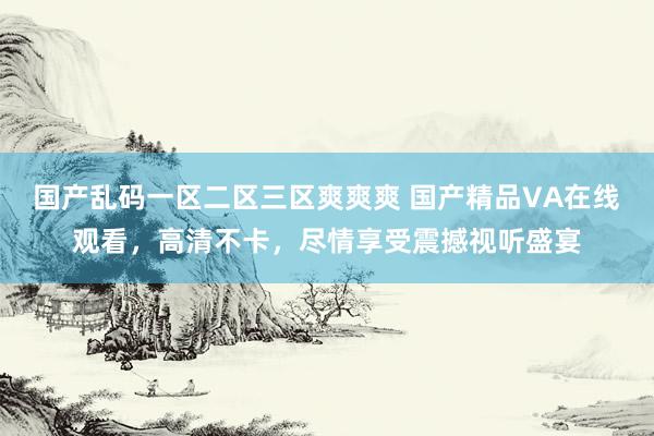 国产乱码一区二区三区爽爽爽 国产精品VA在线观看，高清不卡，尽情享受震撼视听盛宴