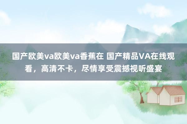 国产欧美va欧美va香蕉在 国产精品VA在线观看，高清不卡，尽情享受震撼视听盛宴