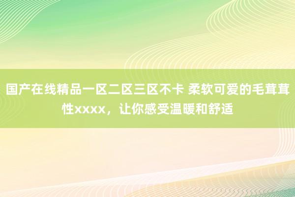 国产在线精品一区二区三区不卡 柔软可爱的毛茸茸性xxxx，让你感受温暖和舒适