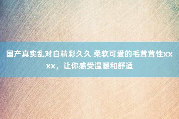 国产真实乱对白精彩久久 柔软可爱的毛茸茸性xxxx，让你感受温暖和舒适