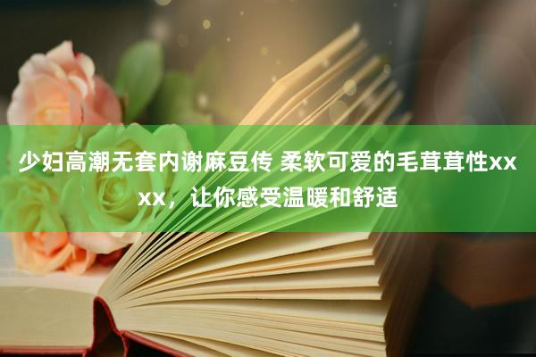 少妇高潮无套内谢麻豆传 柔软可爱的毛茸茸性xxxx，让你感受温暖和舒适