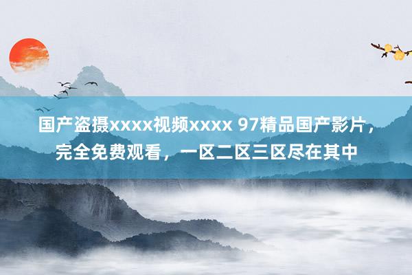 国产盗摄xxxx视频xxxx 97精品国产影片，完全免费观看，一区二区三区尽在其中