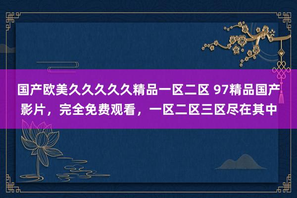 国产欧美久久久久久精品一区二区 97精品国产影片，完全免费观看，一区二区三区尽在其中