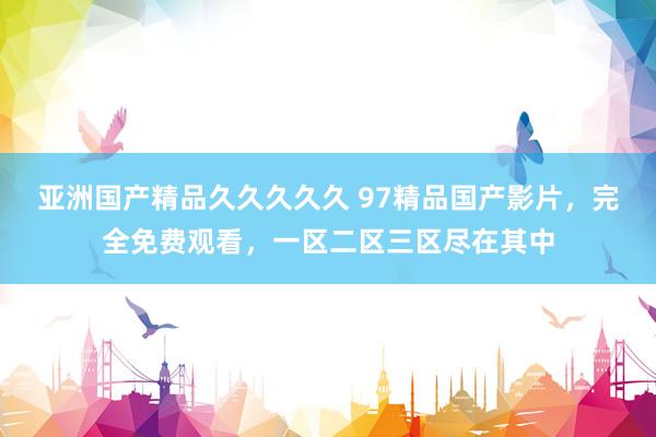 亚洲国产精品久久久久久 97精品国产影片，完全免费观看，一区二区三区尽在其中