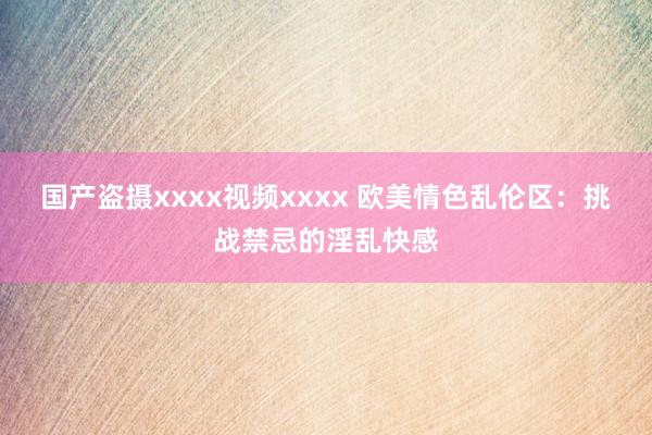 国产盗摄xxxx视频xxxx 欧美情色乱伦区：挑战禁忌的淫乱快感