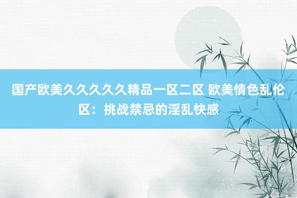 国产欧美久久久久久精品一区二区 欧美情色乱伦区：挑战禁忌的淫乱快感