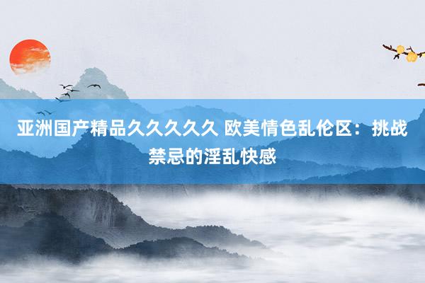 亚洲国产精品久久久久久 欧美情色乱伦区：挑战禁忌的淫乱快感