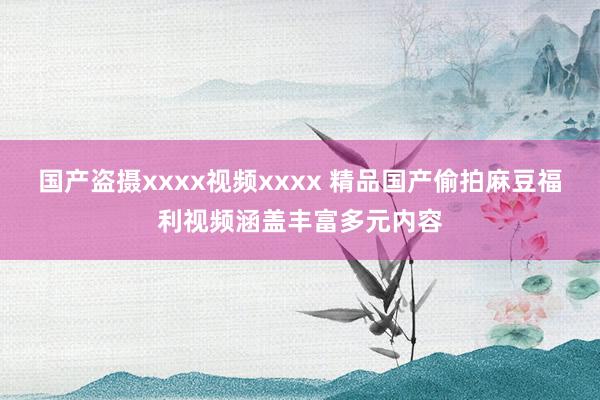 国产盗摄xxxx视频xxxx 精品国产偷拍麻豆福利视频涵盖丰富多元内容