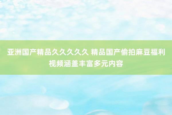亚洲国产精品久久久久久 精品国产偷拍麻豆福利视频涵盖丰富多元内容