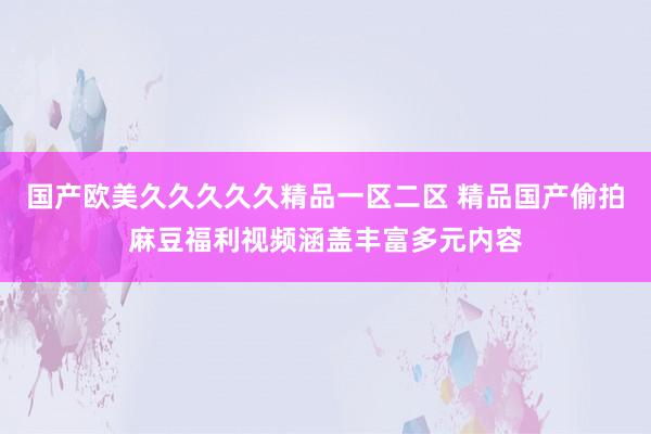 国产欧美久久久久久精品一区二区 精品国产偷拍麻豆福利视频涵盖丰富多元内容