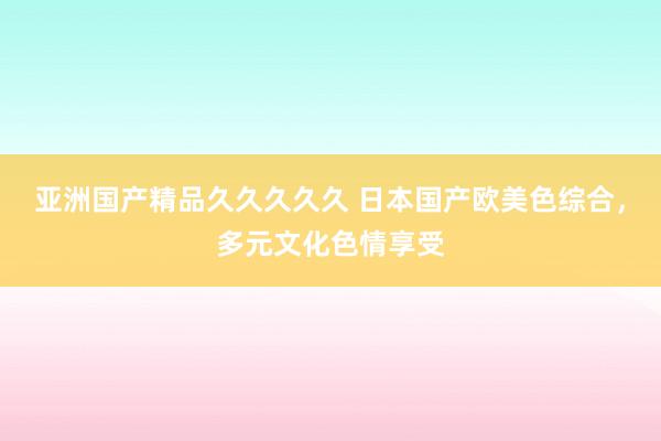 亚洲国产精品久久久久久 日本国产欧美色综合，多元文化色情享受