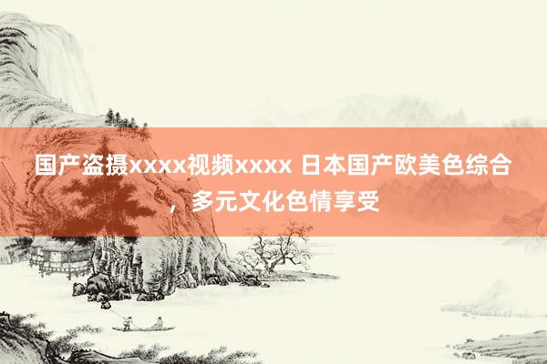 国产盗摄xxxx视频xxxx 日本国产欧美色综合，多元文化色情享受
