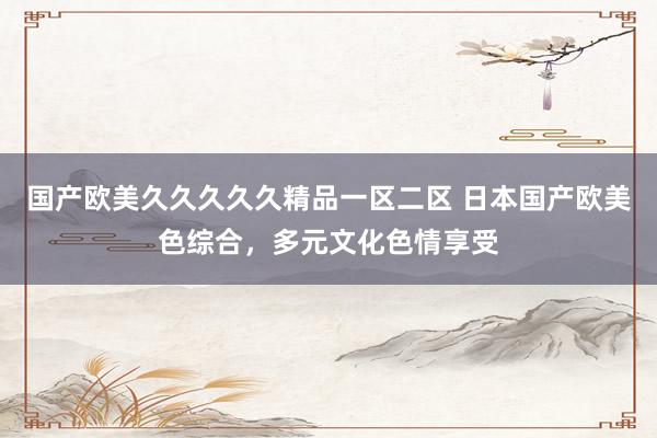 国产欧美久久久久久精品一区二区 日本国产欧美色综合，多元文化色情享受