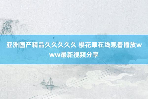 亚洲国产精品久久久久久 樱花草在线观看播放www最新视频分享