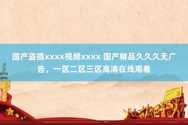 国产盗摄xxxx视频xxxx 国产精品久久久无广告，一区二区三区高清在线观看