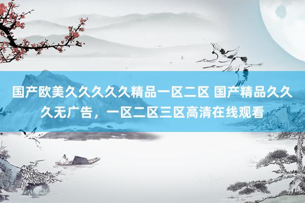 国产欧美久久久久久精品一区二区 国产精品久久久无广告，一区二区三区高清在线观看