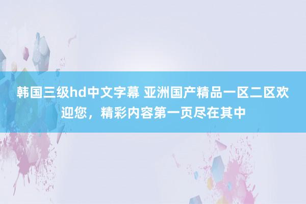 韩国三级hd中文字幕 亚洲国产精品一区二区欢迎您，精彩内容第一页尽在其中