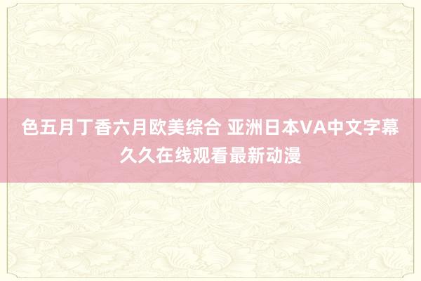色五月丁香六月欧美综合 亚洲日本VA中文字幕久久在线观看最新动漫