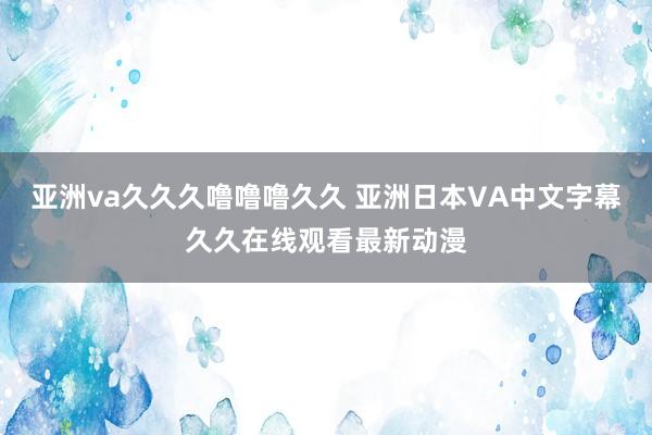 亚洲va久久久噜噜噜久久 亚洲日本VA中文字幕久久在线观看最新动漫