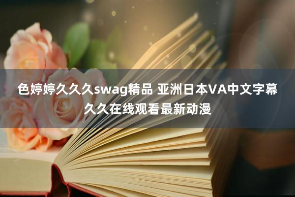 色婷婷久久久swag精品 亚洲日本VA中文字幕久久在线观看最新动漫