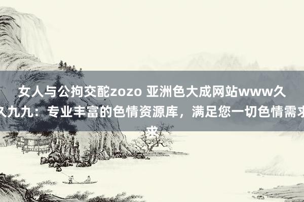 女人与公拘交酡zozo 亚洲色大成网站www久久九九：专业丰富的色情资源库，满足您一切色情需求