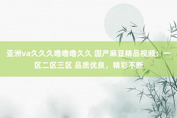 亚洲va久久久噜噜噜久久 国产麻豆精品视频：一区二区三区 品质优良，精彩不断